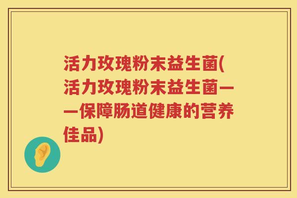 活力玫瑰粉末益生菌(活力玫瑰粉末益生菌——保障肠道健康的营养佳品) 活力玫瑰粉末益生菌(活力玫瑰粉末益生菌——保障肠道健康的营养佳品)
