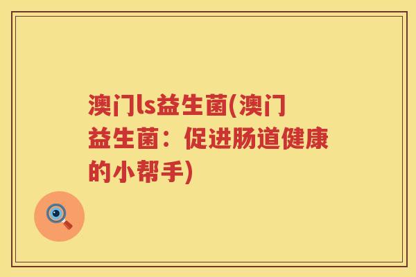 澳门ls益生菌(澳门益生菌:促进肠道健康的小帮手) 澳门ls益生菌(澳门益生菌:促进肠道健康的小帮手)