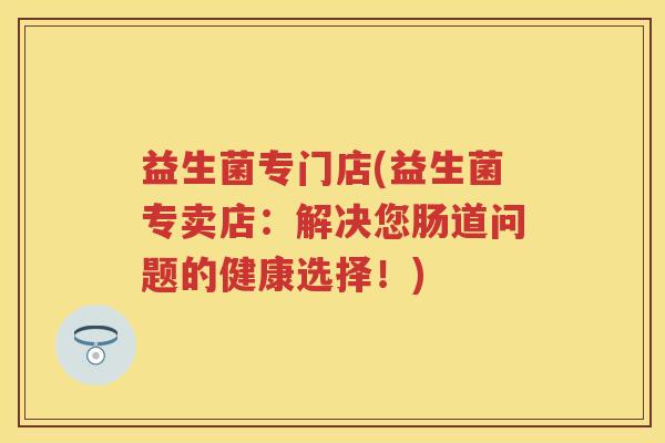 益生菌专门店(益生菌专卖店：解决您肠道问题的健康选择！)