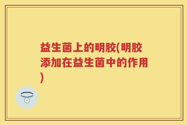 益生菌上的明胶(明胶添加在益生菌中的作用) 益生菌上的明胶(明胶添加在益生菌中的作用)