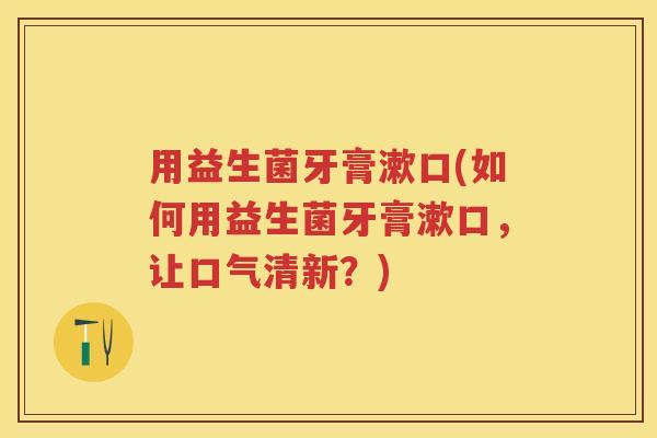 用益生菌牙膏漱口(如何用益生菌牙膏漱口,让口气清新?) 用益生菌牙膏漱口(如何用益生菌牙膏漱口,让口气清新?)