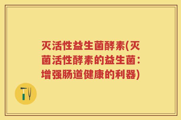 灭活性益生菌酵素(灭菌活性酵素的益生菌:增强肠道健康的利器) 灭活性益生菌酵素(灭菌活性酵素的益生菌:增强肠道健康的利器)