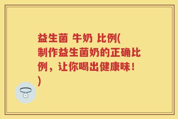 益生菌 牛奶 比例(制作益生菌奶的正确比例,让你喝出健康味!) 益生菌 牛奶 比例(制作益生菌奶的正确比例,让你喝出健康味!)