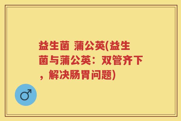 益生菌 蒲公英(益生菌与蒲公英：双管齐下，解决肠胃问题)