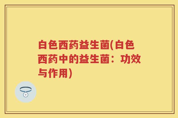 白色西药益生菌(白色西药中的益生菌:功效与作用) 白色西药益生菌(白色西药中的益生菌:功效与作用)