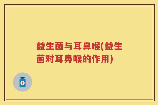 益生菌与耳鼻喉(益生菌对耳鼻喉的作用) 益生菌与耳鼻喉(益生菌对耳鼻喉的作用)