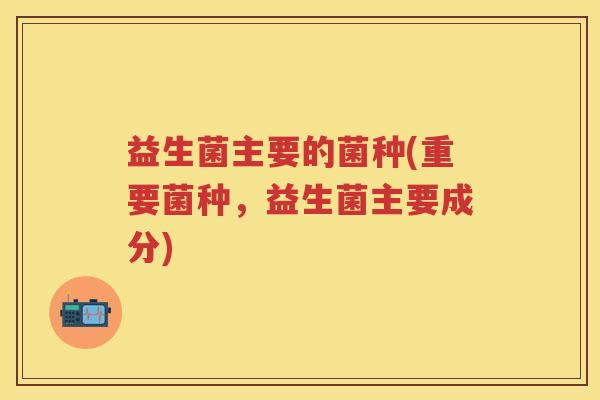 益生菌主要的菌种(重要菌种,益生菌主要成分) 益生菌主要的菌种(重要菌种,益生菌主要成分)