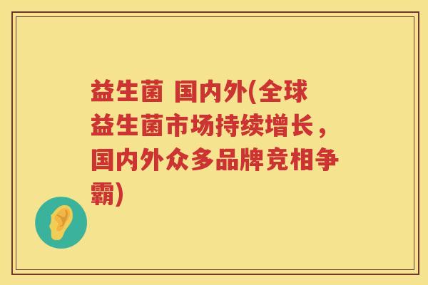 益生菌 国内外(全球益生菌市场持续增长,国内外众多品牌竞相争霸) 益生菌 国内外(全球益生菌市场持续增长,国内外众多品牌竞相争霸)