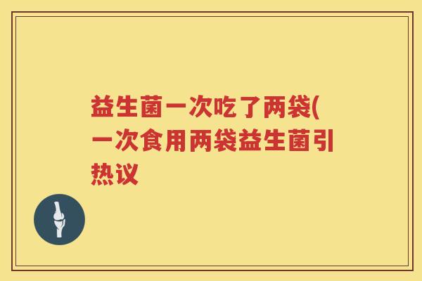 益生菌一次吃了两袋(一次食用两袋益生菌引热议