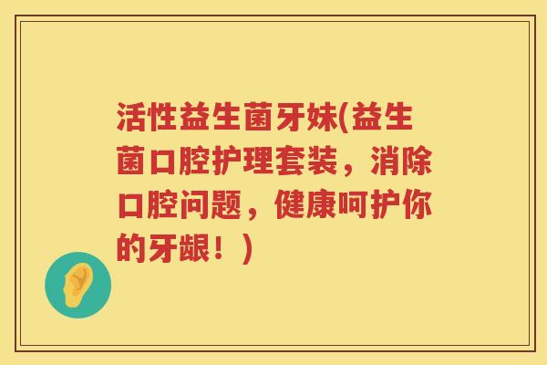 活性益生菌牙妹(益生菌口腔护理套装,消除口腔问题,健康呵护你的牙龈!) 活性益生菌牙妹(益生菌口腔护理套装,消除口腔问题,健康呵护你的牙龈!)