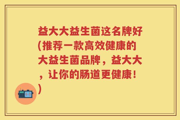益大大益生菌这名牌好(推荐一款高效健康的大益生菌品牌，益大大，让你的肠道更健康！)