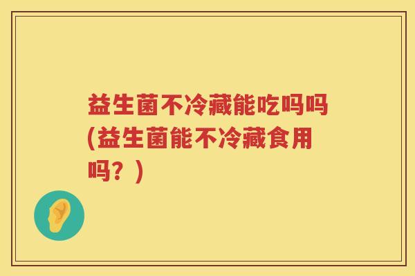 益生菌不冷藏能吃吗吗(益生菌能不冷藏食用吗?) 益生菌不冷藏能吃吗吗(益生菌能不冷藏食用吗?)