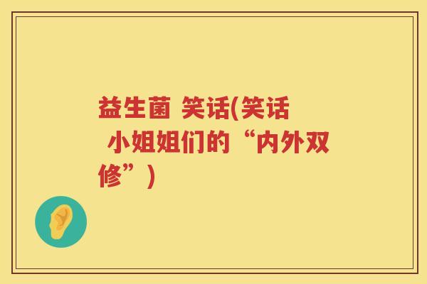 益生菌 笑话(笑话 小姐姐们的“内外双修”) 益生菌 笑话(笑话 小姐姐们的“内外双修”)