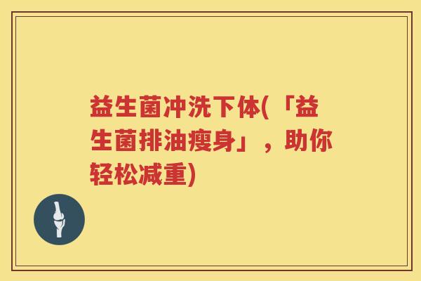 益生菌冲洗下体(「益生菌排油瘦身」,助你轻松减重) 益生菌冲洗下体(「益生菌排油瘦身」,助你轻松减重)
