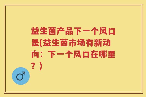 益生菌产品下一个风口是(益生菌市场有新动向:下一个风口在哪里?) 益生菌产品下一个风口是(益生菌市场有新动向:下一个风口在哪里?)
