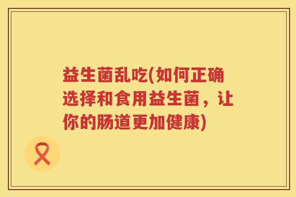 益生菌乱吃(如何正确选择和食用益生菌，让你的肠道更加健康)