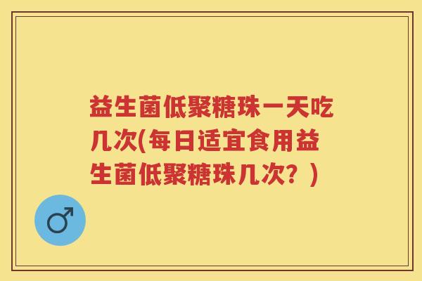 益生菌低聚糖珠一天吃几次(每日适宜食用益生菌低聚糖珠几次?) 益生菌低聚糖珠一天吃几次(每日适宜食用益生菌低聚糖珠几次?)