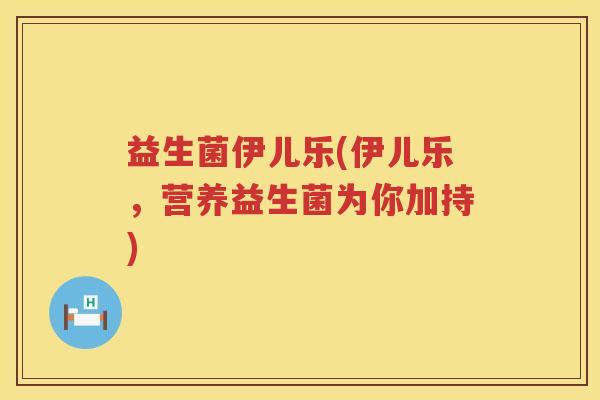益生菌伊儿乐(伊儿乐,营养益生菌为你加持) 益生菌伊儿乐(伊儿乐,营养益生菌为你加持)