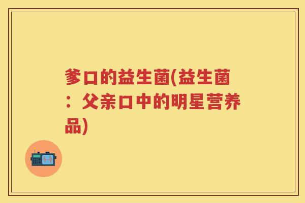 爹口的益生菌(益生菌:父亲口中的明星营养品) 爹口的益生菌(益生菌:父亲口中的明星营养品)
