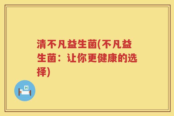 清不凡益生菌(不凡益生菌:让你更健康的选择) 清不凡益生菌(不凡益生菌:让你更健康的选择)