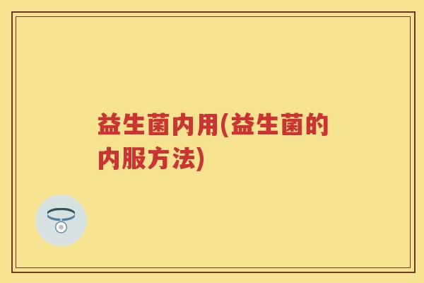 益生菌内用(益生菌的内服方法) 益生菌内用(益生菌的内服方法)