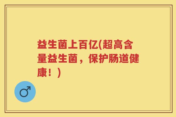 益生菌上百亿(超高含量益生菌,保护肠道健康!) 益生菌上百亿(超高含量益生菌,保护肠道健康!)