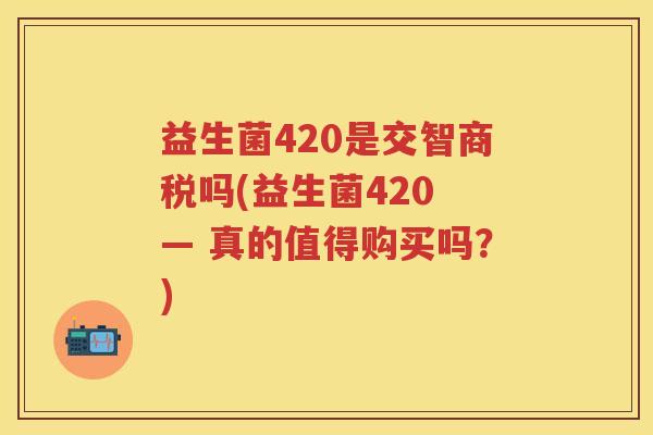 益生菌420是交智商税吗(益生菌420 — 真的值得购买吗?) 益生菌420是交智商税吗(益生菌420 — 真的值得购买吗?)