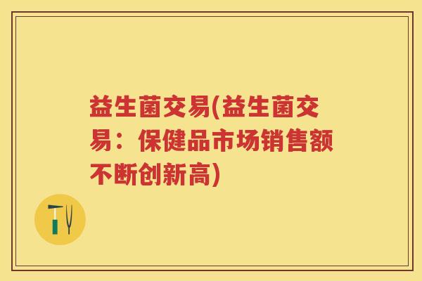 益生菌交易(益生菌交易:保健品市场销售额不断创新高) 益生菌交易(益生菌交易:保健品市场销售额不断创新高)