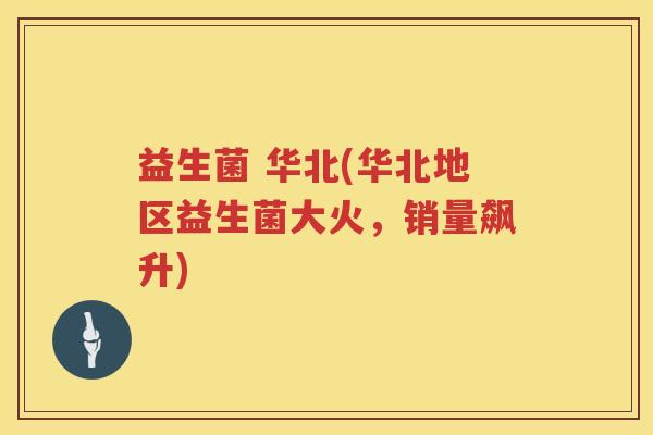 益生菌 华北(华北地区益生菌大火,销量飙升) 益生菌 华北(华北地区益生菌大火,销量飙升)