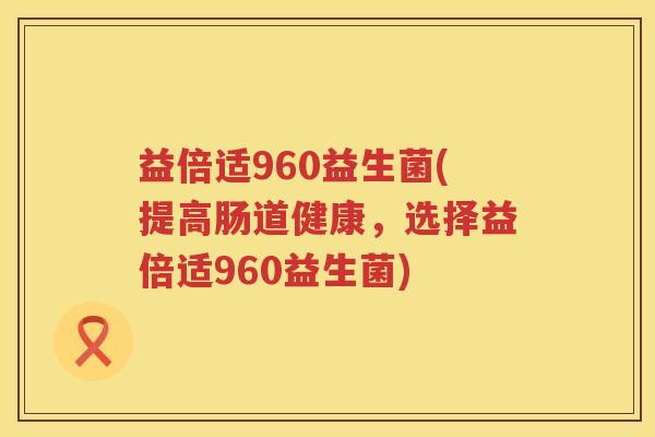 益倍适960益生菌(提高肠道健康,选择益倍适960益生菌) 益倍适960益生菌(提高肠道健康,选择益倍适960益生菌)