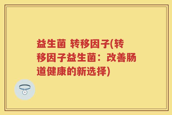 益生菌 转移因子(转移因子益生菌:改善肠道健康的新选择) 益生菌 转移因子(转移因子益生菌:改善肠道健康的新选择)