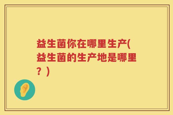 益生菌你在哪里生产(益生菌的生产地是哪里？)