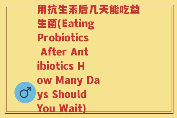 用抗生素后几天能吃益生菌(Eating Probiotics After Antibiotics How Many Days Should You Wait)