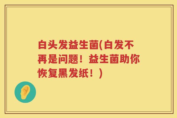 白头发益生菌(白发不再是问题！益生菌助你恢复黑发纸！)