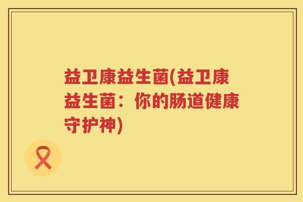 益卫康益生菌(益卫康益生菌:你的肠道健康守护神) 益卫康益生菌(益卫康益生菌:你的肠道健康守护神)