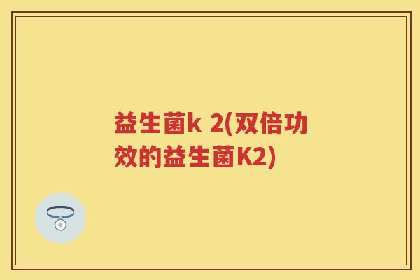益生菌k 2(双倍功效的益生菌K2) 益生菌k 2(双倍功效的益生菌K2)