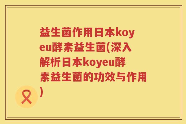 益生菌作用日本koyeu酵素益生菌(深入解析日本koyeu酵素益生菌的功效与作用) 益生菌作用日本koyeu酵素益生菌(深入解析日本koyeu酵素益生菌的功效与作用)