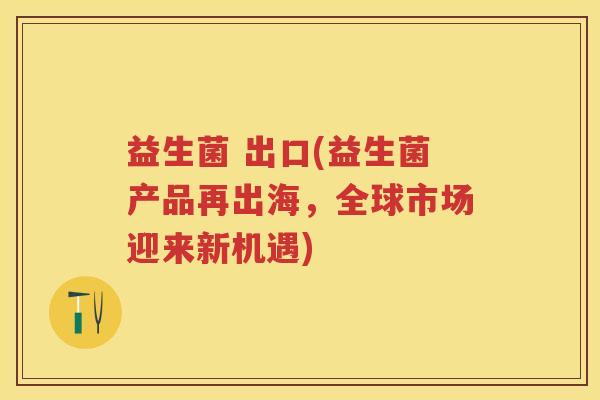 益生菌 出口(益生菌产品再出海,全球市场迎来新机遇) 益生菌 出口(益生菌产品再出海,全球市场迎来新机遇)