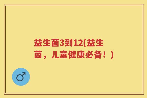益生菌3到12(益生菌,儿童健康必备!) 益生菌3到12(益生菌,儿童健康必备!)