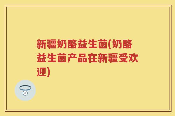 新疆奶酪益生菌(奶酪益生菌产品在新疆受欢迎) 新疆奶酪益生菌(奶酪益生菌产品在新疆受欢迎)
