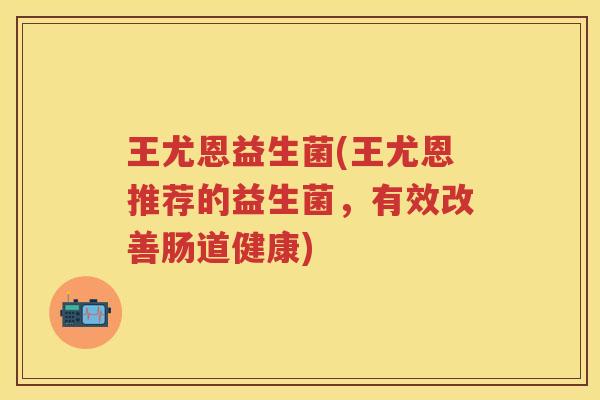 王尤恩益生菌(王尤恩推荐的益生菌，有效改善肠道健康)