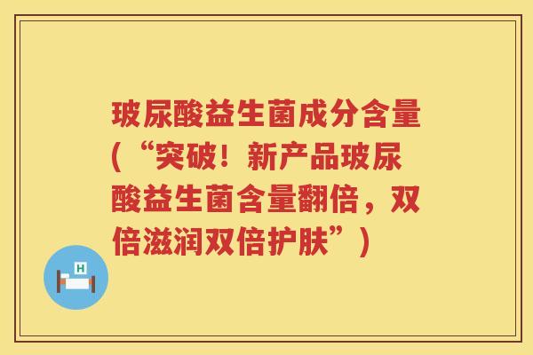 玻尿酸益生菌成分含量(“突破!新产品玻尿酸益生菌含量翻倍,双倍滋润双倍护肤”) 玻尿酸益生菌成分含量(“突破!新产品玻尿酸益生菌含量翻倍,双倍滋润双倍护肤”)