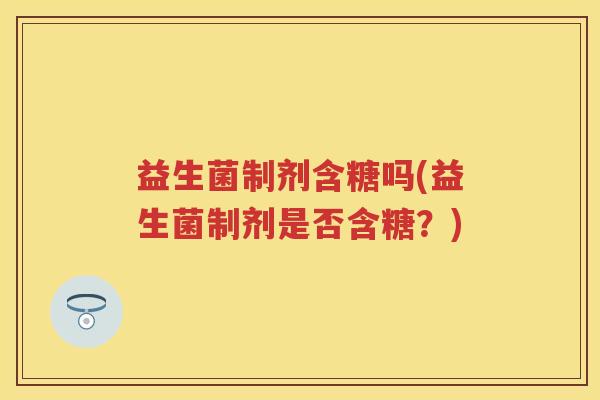 益生菌制剂含糖吗(益生菌制剂是否含糖?) 益生菌制剂含糖吗(益生菌制剂是否含糖?)