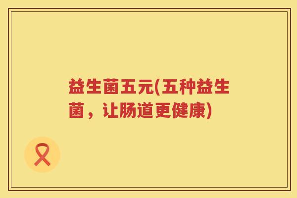 益生菌五元(五种益生菌,让肠道更健康) 益生菌五元(五种益生菌,让肠道更健康)
