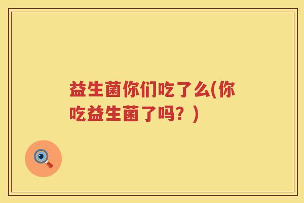 益生菌你们吃了么(你吃益生菌了吗?) 益生菌你们吃了么(你吃益生菌了吗?)