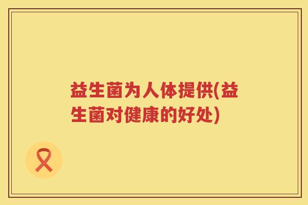 益生菌为人体提供(益生菌对健康的好处) 益生菌为人体提供(益生菌对健康的好处)