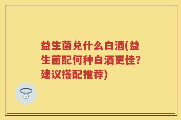 益生菌兑什么白酒(益生菌配何种白酒更佳?建议搭配推荐) 益生菌兑什么白酒(益生菌配何种白酒更佳?建议搭配推荐)