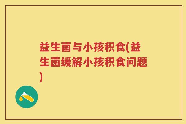 益生菌与小孩积食(益生菌缓解小孩积食问题) 益生菌与小孩积食(益生菌缓解小孩积食问题)