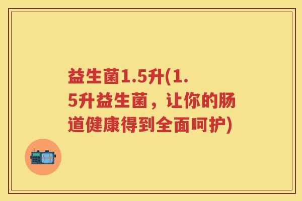 益生菌1.5升(1.5升益生菌,让你的肠道健康得到全面呵护) 益生菌1.5升(1.5升益生菌,让你的肠道健康得到全面呵护)