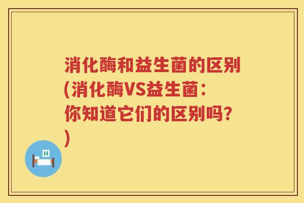 消化酶和益生菌的区别(消化酶VS益生菌：你知道它们的区别吗？)